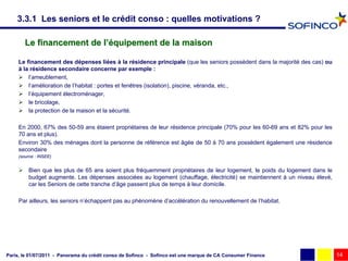 3.3.1 Les seniors et le crédit conso : quelles motivations ?

        Le financement de l’équipement de la maison

     Le financement des dépenses liées à la résidence principale (que les seniors possèdent dans la majorité des cas) ou
     à la résidence secondaire concerne par exemple :
      l’ameublement,
      l’amélioration de l’habitat : portes et fenêtres (isolation), piscine, véranda, etc.,
      l’équipement électroménager,
      le bricolage,
      la protection de la maison et la sécurité.

     En 2000, 67% des 50-59 ans étaient propriétaires de leur résidence principale (70% pour les 60-69 ans et 82% pour les
     70 ans et plus).
     Environ 30% des ménages dont la personne de référence est âgée de 50 à 70 ans possèdent également une résidence
     secondaire
     (source : INSEE)


      Bien que les plus de 65 ans soient plus fréquemment propriétaires de leur logement, le poids du logement dans le
       budget augmente. Les dépenses associées au logement (chauffage, électricité) se maintiennent à un niveau élevé,
       car les Seniors de cette tranche d’âge passent plus de temps à leur domicile.

     Par ailleurs, les seniors n’échappent pas au phénomène d’accélération du renouvellement de l’habitat.




Paris, le 01/07/2011 - Panorama du crédit conso de Sofinco - Sofinco est une marque de CA Consumer Finance                   14
 