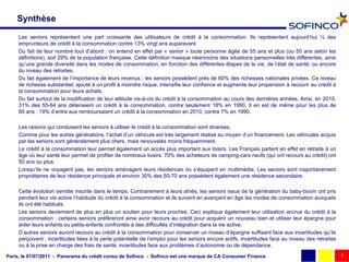 Synthèse

     Les seniors représentent une part croissante des utilisateurs de crédit à la consommation. Ils représentent aujourd’hui ¼ des
     emprunteurs de crédit à la consommation contre 13% vingt ans auparavant.
     Du fait de leur nombre tout d’abord : on entend en effet par « senior » toute personne âgée de 55 ans et plus (ou 50 ans selon les
     définitions), soit 29% de la population française. Cette définition masque néanmoins des situations personnelles très différentes, ainsi
     qu’une grande diversité dans les modes de consommation, en fonction des différentes étapes de la vie, de l’état de santé, ou encore
     du niveau des retraites.
     Du fait également de l’importance de leurs revenus : les seniors possèdent près de 60% des richesses nationales privées. Ce niveau
     de richesse substantiel, ajouté à un profil à moindre risque, intensifie leur confiance et augmente leur propension à recourir au crédit à
     la consommation pour leurs achats.
     Du fait surtout de la modification de leur attitude vis-à-vis du crédit à la consommation au cours des dernières années. Ainsi, en 2010,
     31% des 55-64 ans détenaient un crédit à la consommation, contre seulement 18% en 1990. Il en est de même pour les plus de
     65.ans : 19% d’entre eux remboursaient un crédit à la consommation en 2010, contre 7% en 1990.

     Les raisons qui conduisent les seniors à utiliser le crédit à la consommation sont diverses.
     Comme pour les autres générations, l’achat d’un véhicule est très largement réalisé au moyen d’un financement. Les véhicules acquis
     par les seniors sont généralement plus chers, mais renouvelés moins fréquemment.
     Le crédit à la consommation leur permet également un accès plus important aux loisirs. Les Français partent en effet en retraite à un
     âge où leur santé leur permet de profiter de nombreux loisirs. 70% des acheteurs de camping-cars neufs (qui ont recours au crédit) ont
     50 ans ou plus.
     Lorsqu’ils ne voyagent pas, les seniors aménagent leurs résidences ou s’équipent en multimédia. Les seniors sont majoritairement
     propriétaires de leur résidence principale et environ 30% des 50-70 ans possèdent également une résidence secondaire.

     Cette évolution semble inscrite dans le temps. Contrairement à leurs aînés, les seniors issus de la génération du baby-boom ont pris
     pendant leur vie active l’habitude du crédit à la consommation et ils suivent en avançant en âge les modes de consommation auxquels
     ils ont été habitués.
     Les seniors deviennent de plus en plus un soutien pour leurs proches. Ceci explique également leur utilisation accrue du crédit à la
     consommation : certains seniors préfèreront ainsi avoir recours au crédit pour acquérir un nouveau bien et utiliser leur épargne pour
     aider leurs enfants ou petits-enfants confrontés à des difficultés d’intégration dans la vie active.
     D’autres seniors auront recours au crédit à la consommation pour conserver un niveau d’épargne suffisant face aux incertitudes qu’ils
     perçoivent : incertitudes liées à la perte potentielle de l’emploi pour les seniors encore actifs, incertitudes face au niveau des retraites
     ou à la prise en charge des frais de santé, incertitudes face aux problèmes d’autonomie ou de dépendance.

Paris, le 01/07/2011 - Panorama du crédit conso de Sofinco - Sofinco est une marque de CA Consumer Finance                                          1
 