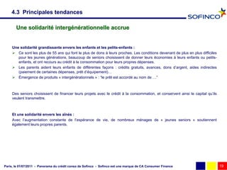 4.3 Principales tendances

       Une solidarité intergénérationnelle accrue


     Une solidarité grandissante envers les enfants et les petits-enfants :
      Ce sont les plus de 55 ans qui font le plus de dons à leurs proches. Les conditions devenant de plus en plus difficiles
        pour les jeunes générations, beaucoup de seniors choisissent de donner leurs économies à leurs enfants ou petits-
        enfants, et ont recours au crédit à la consommation pour leurs propres dépenses.
      Les parents aident leurs enfants de différentes façons : crédits gratuits, avances, dons d’argent, aides indirectes
        (paiement de certaines dépenses, prêt d’équipement)…
      Émergence de produits « intergénérationnels » : “le prêt est accordé au nom de …”



     Des seniors choisissent de financer leurs projets avec le crédit à la consommation, et conservent ainsi le capital qu’ils
     veulent transmettre.



     Et une solidarité envers les aînés :
     Avec l’augmentation constante de l’espérance de vie, de nombreux ménages de « jeunes seniors » soutiennent
     également leurs propres parents.




Paris, le 01/07/2011 - Panorama du crédit conso de Sofinco - Sofinco est une marque de CA Consumer Finance                       19
 