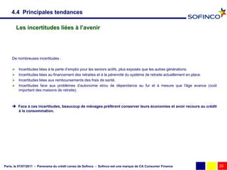 4.4 Principales tendances

         Les incertitudes liées à l’avenir




     De nombreuses incertitudes :

         Incertitudes liées à la perte d’emploi pour les seniors actifs, plus exposés que les autres générations.
         Incertitudes liées au financement des retraites et à la pérennité du système de retraite actuellement en place.
         Incertitudes liées aux remboursements des frais de santé.
         Incertitudes face aux problèmes d’autonomie et/ou de dépendance au fur et à mesure que l’âge avance (coût
          important des maisons de retraite).



      Face à ces incertitudes, beaucoup de ménages préfèrent conserver leurs économies et avoir recours au crédit
       à la consommation.




Paris, le 01/07/2011 - Panorama du crédit conso de Sofinco - Sofinco est une marque de CA Consumer Finance                  20
 