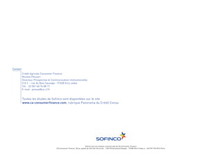 Contact
          Crédit Agricole Consumer Finance
          Nicolas Pécourt
          Directeur Prospective et Communication Institutionnelle




          Toutes les études de Sofinco sont disponibles sur le site
          H.0.2. - rue du Bois Sauvage - 91038 Evry cedex




          www.ca-consumerfinance.com, rubrique Panorama du Crédit Conso.
          Tél. : 33 (0)1 60 76 88 17
          E-mail : presse@ca-cf.fr




                                                                       Sofinco est une marque commerciale de CA Consumer Finance.
                                       CA Consumer Finance, SA au capital de 346 546 434 euros - 128/130 boulevard Raspail - 75288 Paris Cedex 6 - 542 097 522 RCS Paris.
 