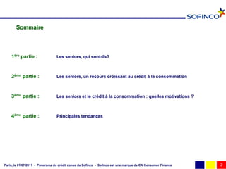 Sommaire




    1ère partie :                Les seniors, qui sont-ils?



    2ème partie :                Les seniors, un recours croissant au crédit à la consommation



    3ème partie :                Les seniors et le crédit à la consommation : quelles motivations ?



    4ème partie :                Principales tendances




Paris, le 01/07/2011 - Panorama du crédit conso de Sofinco - Sofinco est une marque de CA Consumer Finance   2
 