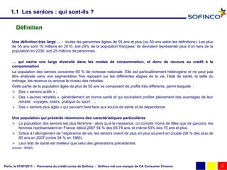 1.1 Les seniors : qui sont-ils ?

        Définition

     Une définition très large … : toutes les personnes âgées de 55 ans et plus (ou 50 ans selon les définitions). Les plus
     de 55 ans sont 19 millions en 2010, soit 29% de la population française. Ils devraient représenter plus d’un tiers de la
     population en 2030, soit 25 millions de personnes.

     … qui cache une large diversité dans les modes de consommation, et donc de recours au crédit à la
     consommation
     La population des seniors concentre 60 % de richesse nationale. Elle est particulièrement hétérogène et ne peut pas
     être analysée sans une segmentation fine reposant sur les différentes étapes de la vie, l’état de santé, la taille du
     ménage, les revenus ou encore le niveau des retraites.
     Cette partie de la population âgée de plus de 55 ans se composent de profils très différents, parmi lesquels :
      Des « seniors actifs » ;
      Des « jeunes retraités », généralement en bonne santé et qui souhaitent profiter pleinement des avantages de leur
         retraite : voyages, loisirs, pratique du sport… ;
      Des « seniors plus âgés » qui peuvent faire face aux soucis de santé et de dépendance.

     Une population qui présente néanmoins des caractéristiques particulières
      La population des seniors est plus féminine : alors qu’à la naissance, on compte moins de filles que de garçons, les
        femmes représentaient en France début 2007 54 % des 65-74 ans, et même 63% des 75 ans et plus.
      Grâce à l’allongement de l’espérance de vie, les seniors vivent de plus en plus souvent en couple (59 % des plus de
        60 ans en 2007 contre 54 % en 1980).
      Leur état de santé est meilleur que celui des générations précédentes.
     (source : INSEE)




Paris, le 01/07/2011 - Panorama du crédit conso de Sofinco - Sofinco est une marque de CA Consumer Finance                      3
 