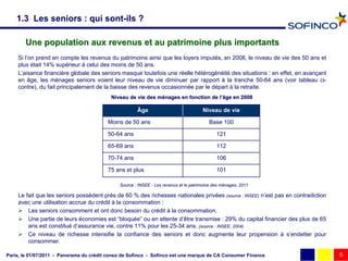 1.3 Les seniors : qui sont-ils ?

       Une population aux revenus et au patrimoine plus importants
    Si l’on prend en compte les revenus du patrimoine ainsi que les loyers imputés, en 2008, le niveau de vie des 50 ans et
    plus était 14% supérieur à celui des moins de 50 ans.
    L’aisance financière globale des seniors masque toutefois une réelle hétérogénéité des situations : en effet, en avançant
    en âge, les ménages seniors voient leur niveau de vie diminuer par rapport à la tranche 50-64 ans (voir tableau ci-
    contre), du fait principalement de la baisse des revenus occasionnée par le départ à la retraite.
                                           Niveau de vie des ménages en fonction de l’âge en 2008
                                                             mé                     l’

                                                      Âge                             Niveau de vie

                                         Moins de 50 ans                                 Base 100

                                         50-64 ans                                           121

                                         65-69 ans                                           112

                                         70-74 ans                                           106

                                         75 ans et plus                                      101

                                              Source : INSEE - Les revenus et le patrimoine des ménages, 2011

    Le fait que les seniors possèdent près de 60 % des richesses nationales privées (source : INSEE) n’est pas en contradiction
    avec une utilisation accrue du crédit à la consommation :
     Les seniors consomment et ont donc besoin du crédit à la consommation.
     Une partie de leurs économies est “bloquée” ou en attente d’être transmise : 29% du capital financier des plus de 65
        ans est constitué d’assurance vie, contre 11% pour les 25-34 ans. (source : INSEE, 2004)
     Ce niveau de richesse intensifie la confiance des seniors et donc augmente leur propension à s’endetter pour
        consommer.

Paris, le 01/07/2011 - Panorama du crédit conso de Sofinco - Sofinco est une marque de CA Consumer Finance                        5
 