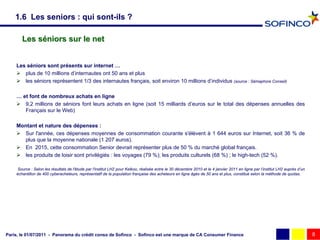 1.6 Les seniors : qui sont-ils ?

       Les séniors sur le net


    Les séniors sont présents sur internet …
     plus de 10 millions d’internautes ont 50 ans et plus
     les séniors représentent 1/3 des internautes français, soit environ 10 millions d’individus (source : Sémaphore Conseil)

    … et font de nombreux achats en ligne
     9,2 millions de séniors font leurs achats en ligne (soit 15 milliards d’euros sur le total des dépenses annuelles des
       Français sur le Web)

    Montant et nature des dépenses :
     Sur l'année, ces dépenses moyennes de consommation courante s'élèvent à 1 644 euros sur Internet, soit 36 % de
      plus que la moyenne nationale (1 207 euros).
     En 2015, cette consommation Senior devrait représenter plus de 50 % du marché global français.
     les produits de loisir sont privilégiés : les voyages (79 %); les produits culturels (68 %) ; le high-tech (52 %).

     Source : Selon les résultats de l'étude par l'institut LH2 pour Kelkoo, réalisée entre le 30 décembre 2010 et le 4 janvier 2011 en ligne par l’institut LH2 auprès d’un
    échantillon de 400 cyberacheteurs, représentatif de la population française des acheteurs en ligne âgés de 50 ans et plus, constitué selon la méthode de quotas.




Paris, le 01/07/2011 - Panorama du crédit conso de Sofinco - Sofinco est une marque de CA Consumer Finance                                                                     8
 