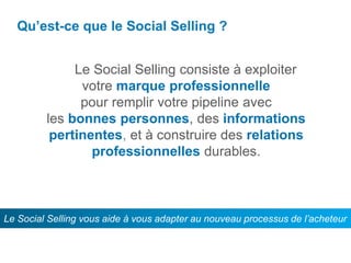 Qu’est-ce que le Social Selling ?
Le Le Social Selling consiste à exploiter
votre marque professionnelle
pour remplir votre pipeline avec
les bonnes personnes, des informations
pertinentes, et à construire des relations
professionnelles durables.
Le Social Selling vous aide à vous adapter au nouveau processus de l’acheteur
 