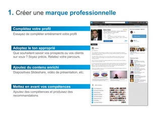 Mettez en avant vos compétences
1. Créer une marque professionnelle
Adoptez le ton approprié
Que souhaitent savoir vos prospects ou vos clients
sur vous ? Soyez précis. Relatez votre parcours.
Complétez votre profil
Essayez de compléter entièrement votre profil
Ajoutez du contenu enrichi
Diapositives Slideshare, vidéo de présentation, etc.
Ajoutez des compétences et produisez des
recommandations
 