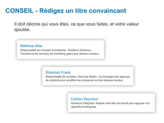 Il doit décrire qui vous êtes, ce que vous faites, et votre valeur
ajoutée.
CONSEIL - Rédigez un titre convaincant
Carlton Seymour
Solutions Intégrées: Adapte votre lieu de travail pour appuyer vos
objectifs d’entreprise
Matthew Alba
Responsable de comptes d’entreprise, TeraSync Solutions,
Transforme les services de marketing grâce aux réseaux sociaux
Shannon Frank
Responsable de comptes, Hancock Media : Accompagne les agences
de publicité pour amplifier leur présence sur les réseaux sociaux
 