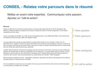 CONSEIL - Relatez votre parcours dans le résumé
Mettez en avant votre expertise. Communiquez votre passion.
Ajoutez un “call-to-action”.
Votre parcours
Votre entreprise
Votre passion
Un call-to-action
Résumé
Depuis le début de ma carrière de commerciale, j’ai toujours été passionnée par le fait de développer des
relations professionnelles et d’adopter de nouveaux concepts de nature à me faire progresser, et à améliorer
l’expérience de mon client.
J’ai eu le privilège de travailler aux côtés de personnes talentueuses, dans différentes filiales nord-américaines
d’entreprises de premier plan, telles que Staples et ADP.
J’occupe désormais le poste de responsable de compte Sales Solutions chez LinkedIn, à New York. En
décembre 2014, LinkedIn a franchi le cap des 344 millions de membres et sa progression continue au rythme de
deux nouveaux membres par seconde ! Nous continuons à mettre en relation les professionnels du monde entier
pour les rendre plus performants et plus productifs.
LinkedIn Sales Solutions me permet de partager avec des services commerciaux comment le social selling peut
générer des opportunités de vente qui passeraient sinon inaperçues. Le social selling change la donne, car ses
utilisateurs peuvent découvrir les informations nécessaires pour interagir efficacement avec des prospects et
remporter des contrats. Cela est possible grâce au produit phare de LinkedIn, “Sales Navigator”.
Mes domaines d’expertise incluent : vente BtoB, prospection, génération de leads et développement de relations
professionnelles, en particulier pour les PMEs.
Si vous souhaitez en savoir plus sur la manière dont nous pouvons transformer votre service commercial grâce
au social selling, contactez-moi via InMail !
 