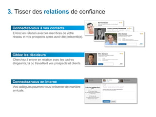 3. Tisser des relations de confiance
Ciblez les décideurs
Cherchez à entrer en relation avec les cadres
dirigeants, là où travaillent vos prospects et clients.
Connectez-vous à vos contacts
Entrez en relation avec les membres de votre
réseau et vos prospects après avoir été présenté(e).
Connectez-vous en interne
Vos collègues pourront vous présenter de manière
amicale.
 