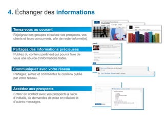 4. Échanger des informations
Accédez aux prospects
Partagez des informations précieuses
Publiez du contenu pertinent qui pourra faire de
vous une source d’informations fiable.
Tenez-vous au courant
Rejoignez des groupes et suivez vos prospects, vos
clients et leurs concurrents, afin de rester informé(e).
Communiquez avec votre réseau
Partagez, aimez et commentez le contenu publié
par votre réseau.
Entrez en contact avec vos prospects à l’aide
d’InMails, de demandes de mise en relation et
d’autres messages.
 