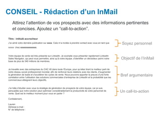 CONSEIL - Rédaction d’un InMail
Attirez l’attention de vos prospects avec des informations pertinentes
et concises. Ajoutez un “call-to-action”.
Objectif de l’InMail
Bref argumentaire
Soyez personnel
Un call-to-action
Titre : intitulé accrocheur
J’ai aimé votre dernière publication sur xxxx. Cela m’a incitée à prendre contact avec vous en tant que
xxxxx chez xxxxxxxxxxxxx.
Votre équipe de vente est très présente sur LinkedIn. Je souhaite vous présenter rapidement LinkedIn
Sales Navigator, qui peut vous permettre, ainsi qu’à votre équipe, d’identifier un décisideur parmi notre
base de plus de 340 millions de membres.
Je travaille avec des entreprises du CAC 40 dans toute l’Europe, pour qu’elles tirent le meilleur parti de
notre réseau social professionnel mondial, afin de renforcer leurs relations avec les clients, d’augmenter
la génération de leads et d’accélérer les cycles de vente. Nous pouvons apporter la preuve d’une forte
corrélation entre l’utilisation des solutions commerciales d’entreprise de LinkedIn et la probabilité que les
commerciaux atteignent leurs objectifs.
J’ai hâte d’étudier avec vous la stratégie de génération de prospects de votre équipe, car je suis
persuadée que notre solution peut optimiser considérablement la productivité de votre personnel de
vente. Quel est le meilleur moment pour vous en parler ?
Cordialement,
Lauren
Adresse e-mail :
N° de téléphone :
 