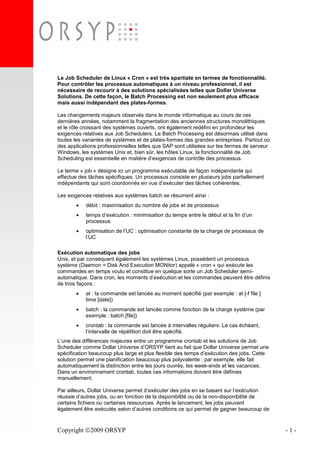 Copyright 2009 ORSYP - 1 -
Le Job Scheduler de Linux « Cron » est très spartiate en termes de fonctionnalité.
Pour contrôler les processus automatiques à un niveau professionnel, il est
nécessaire de recourir à des solutions spécialisées telles que Dollar Universe
Solutions. De cette façon, le Batch Processing est non seulement plus efficace
mais aussi indépendant des plates-formes.
Les changements majeurs observés dans le monde informatique au cours de ces
dernières années, notamment la fragmentation des anciennes structures monolithiques
et le rôle croissant des systèmes ouverts, ont également redéfini en profondeur les
exigences relatives aux Job Schedulers. Le Batch Processing est désormais utilisé dans
toutes les variantes de systèmes et de plates-formes des grandes entreprises. Partout où
des applications professionnelles telles que SAP sont utilisées sur les fermes de serveur
Windows, les systèmes Unix et, bien sûr, les hôtes Linux, la fonctionnalité de Job
Scheduling est essentielle en matière d’exigences de contrôle des processus.
Le terme « job » désigne ici un programme exécutable de façon indépendante qui
effectue des tâches spécifiques. Un processus consiste en plusieurs jobs partiellement
indépendants qui sont coordonnés en vue d’exécuter des tâches cohérentes.
Les exigences relatives aux systèmes batch se résument ainsi :
• débit : maximisation du nombre de jobs et de processus
• temps d’exécution : minimisation du temps entre le début et la fin d’un
processus
• optimisation de l’UC : optimisation constante de la charge de processus de
l’UC
Exécution automatique des jobs
Unix, et par conséquent également les systèmes Linux, possèdent un processus
système (Daemon = Disk And Execution MONitor) appelé « cron » qui exécute les
commandes en temps voulu et constitue en quelque sorte un Job Scheduler semi-
automatique. Dans cron, les moments d’exécution et les commandes peuvent être définis
de trois façons :
• at : la commande est lancée au moment spécifié (par exemple : at [-f file ]
time [date])
• batch : la commande est lancée comme fonction de la charge système (par
exemple : batch [file])
• crontab : la commande est lancée à intervalles réguliers. Le cas échéant,
l’intervalle de répétition doit être spécifié.
L’une des différences majeures entre un programme crontab et les solutions de Job
Scheduler comme Dollar Universe d’ORSYP tient au fait que Dollar Universe permet une
spécification beaucoup plus large et plus flexible des temps d’exécution des jobs. Cette
solution permet une planification beaucoup plus polyvalente : par exemple, elle fait
automatiquement la distinction entre les jours ouvrés, les week-ends et les vacances.
Dans un environnement crontab, toutes ces informations doivent être définies
manuellement.
Par ailleurs, Dollar Universe permet d’exécuter des jobs en se basant sur l’exécution
réussie d’autres jobs, ou en fonction de la disponibilité ou de la non-disponibilité de
certains fichiers ou certaines ressources. Après le lancement, les jobs peuvent
également être exécutés selon d’autres conditions ce qui permet de gagner beaucoup de
 