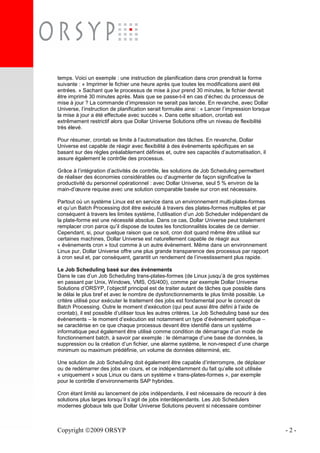 Copyright 2009 ORSYP - 2 -
temps. Voici un exemple : une instruction de planification dans cron prendrait la forme
suivante : « Imprimer le fichier une heure après que toutes les modifications aient été
entrées. » Sachant que le processus de mise à jour prend 30 minutes, le fichier devrait
être imprimé 30 minutes après. Mais que se passe-t-il en cas d’échec du processus de
mise à jour ? La commande d’impression ne serait pas lancée. En revanche, avec Dollar
Universe, l’instruction de planification serait formulée ainsi : « Lancer l’impression lorsque
la mise à jour a été effectuée avec succès ». Dans cette situation, crontab est
extrêmement restrictif alors que Dollar Universe Solutions offre un niveau de flexibilité
très élevé.
Pour résumer, crontab se limite à l’automatisation des tâches. En revanche, Dollar
Universe est capable de réagir avec flexibilité à des évènements spécifiques en se
basant sur des règles préalablement définies et, outre ses capacités d’automatisation, il
assure également le contrôle des processus.
Grâce à l’intégration d’activités de contrôle, les solutions de Job Scheduling permettent
de réaliser des économies considérables ou d’augmenter de façon significative la
productivité du personnel opérationnel : avec Dollar Universe, seul 5 % environ de la
main-d’œuvre requise avec une solution comparable basée sur cron est nécessaire.
Partout où un système Linux est en service dans un environnement multi-plates-formes
et qu’un Batch Processing doit être exécuté à travers des plates-formes multiples et par
conséquent à travers les limites système, l’utilisation d’un Job Scheduler indépendant de
la plate-forme est une nécessité absolue. Dans ce cas, Dollar Universe peut totalement
remplacer cron parce qu’il dispose de toutes les fonctionnalités locales de ce dernier.
Cependant, si, pour quelque raison que ce soit, cron doit quand même être utilisé sur
certaines machines, Dollar Universe est naturellement capable de réagir aux
« évènements cron » tout comme à un autre évènement. Même dans un environnement
Linux pur, Dollar Universe offre une plus grande transparence des processus par rapport
à cron seul et, par conséquent, garantit un rendement de l’investissement plus rapide.
Le Job Scheduling basé sur des évènements
Dans le cas d’un Job Scheduling trans-plates-formes (de Linux jusqu’à de gros systèmes
en passant par Unix, Windows, VMS, OS/400), comme par exemple Dollar Universe
Solutions d’ORSYP, l’objectif principal est de traiter autant de tâches que possible dans
le délai le plus bref et avec le nombre de dysfonctionnements le plus limité possible. Le
critère utilisé pour exécuter le traitement des jobs est fondamental pour le concept de
Batch Processing. Outre le moment d’exécution (qui peut aussi être défini à l’aide de
crontab), il est possible d’utiliser tous les autres critères. Le Job Scheduling basé sur des
évènements – le moment d’exécution est notamment un type d’évènement spécifique –
se caractérise en ce que chaque processus devant être identifié dans un système
informatique peut également être utilisé comme condition de démarrage d’un mode de
fonctionnement batch, à savoir par exemple : le démarrage d’une base de données, la
suppression ou la création d’un fichier, une alarme système, le non-respect d’une charge
minimum ou maximum prédéfinie, un volume de données déterminé, etc.
Une solution de Job Scheduling doit également être capable d’interrompre, de déplacer
ou de redémarrer des jobs en cours, et ce indépendamment du fait qu’elle soit utilisée
« uniquement » sous Linux ou dans un système « trans-plates-formes », par exemple
pour le contrôle d’environnements SAP hybrides.
Cron étant limité au lancement de jobs indépendants, il est nécessaire de recourir à des
solutions plus larges lorsqu’il s’agit de jobs interdépendants. Les Job Schedulers
modernes globaux tels que Dollar Universe Solutions peuvent si nécessaire combiner
 