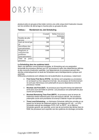 Copyright 2009 ORSYP - 3 -
plusieurs jobs en groupes et les traiter comme une unité unique dont l’exécution réussie
sert de condition de démarrage à d’autres jobs ou groupes de jobs.
Tableau : Rendement du Job Scheduling
Crontab Dollar Universe
Solutions
Nombre de jobs
par jour
800 800
Jours de travail par
an
240 240
Surveillance des
jours-personnes
1200 5
Diagnostic et
correction des
problèmes
(jours-personnes)
1440 192
Total de jours-
personnes
2640 197
Le Scheduling dans les systèmes batch
Selon une définition communément acceptée, le Scheduling est une assignation
temporelle de processus (tâches) aux UC (processeurs) selon des dépendances définies
et des moments d’exécution spécifiés. Les dépendances du processus peuvent être
décrites schématiquement et seuls les Schedulers sans interdépendance cyclique sont
autorisés.
Différentes procédures sont utilisées lors de la planification du processus, notamment :
• First Come First Serve (FCFS) : les tâches sont assignées au processeur
en se basant sur leur séquence d’arrivée ; les processus de fonctionnement
ne sont pas interrompus (non-préemptif) et aucune dépendance entre les
processus n’existe.
• Shortest Job First (SJF) : le processus pour lequel le temps de traitement
est le plus court est traité en premier. Les processus non-préemptifs les plus
courts sont prioritaires.
• Shortest Remaining Time First (SRTF) : le processus avec le temps de
traitement restant estimé le plus court est toujours calculé ; les processus
préemptifs courts sont prioritaires et le temps d’attente moyen est optimisé.
• Three Level Scheduling : un Admission Scheduler définit les priorités en se
basant sur le temps de traitement estimé, les exigences I/O, etc. ; un CPU
Scheduler exécute les stratégies FCFS, SJF ou SRTF ; et un Memory
Scheduler garantit, par exemple, qu’en cas de surnombre des tâches dans la
RAM, les processus sont exportés vers les systèmes de stockage connectés.
 