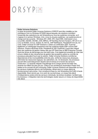 Copyright 2009 ORSYP - 4 -
Dollar Universe Solutions
La ligne de produits Dollar Universe Solutions d’ORSYP peut être installée sur les
ordinateurs Unix ou Windows NT/2000 depuis lesquels ces solutions contrôlent
l’ensemble des opérations de Job Scheduling sur tous les systèmes connectés, qu’il
s’agisse d’un serveur Windows, Unix, Linux ou de gros systèmes. Les systèmes pris en
charge sont les suivants : Windows (NT, 2000, XP), OpenVMS, Intel-based Linux,
Linux/390, OS/400, OS/390, z/OS, MPE/ix, HP NonStop Kernel (Tandem), HP-UX l li v2,
Linux et W2003, z/Linux, Solaris v9, AIX SL, SAP NetWeaver, PeopleSoft 8.42 etc. En
outre, Dollar Universe for SAP Solutions a obtenu la certification SAP. Il permet
également un interfaçage transparent avec les systèmes leader ERP comme SAP
solutions, Oracle e-Business Suite, Peoplesoft et JDE OneWorld. Il peut être intégré
dans des systèmes de gestion réseau tels que HP OpenView et IBM Enterprise Console.
Outre les temps de démarrage pour les batch jobs, il est également possible de créer des
erreurs ciblées et des mécanismes de gestion des exceptions grâce au contrôle de
processus polyvalent fourni par la solution. Dollar Universe Solutions contrôle les
dépendances et les incompatibilités entre les jobs, vérifie les ressources physiques,
administre les ressources logiques, les calendriers, etc. Si nécessaire, les processus
peuvent être automatiquement répartis dans le temps et à travers les serveurs
d’exécution. La capacité intégrée d’équilibrage de la charge permet de traiter des
dizaines de milliers de jobs par jour. Grâce à son architecture Automation Power Grid
basée sur le concept de grid computing, Dollar Universe Solutions est disponible sur tous
les serveurs impliqués dans le Job Scheduling, offrant ainsi un niveau élevé de
fonctionnement sans échec. Ceci constitue la base du Job Scheduling 24x7x365 à haute
disponibilité. Etant donné que, d’un point de vue technique, un niveau très élevé
d’indépendance existe entre les serveurs individuels, les échecs localisés n’arrêtent pas
le processus. L’intégration dans les technologies cluster assure un niveau de disponibilité
très élevé.
 