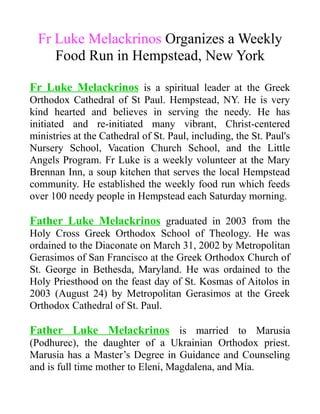 Fr Luke Melackrinos Organizes a Weekly
Food Run in Hempstead, New York
Fr Luke Melackrinos is a spiritual leader at the Greek
Orthodox Cathedral of St Paul. Hempstead, NY. He is very
kind hearted and believes in serving the needy. He has
initiated and re-initiated many vibrant, Christ-centered
ministries at the Cathedral of St. Paul, including, the St. Paul's
Nursery School, Vacation Church School, and the Little
Angels Program. Fr Luke is a weekly volunteer at the Mary
Brennan Inn, a soup kitchen that serves the local Hempstead
community. He established the weekly food run which feeds
over 100 needy people in Hempstead each Saturday morning.
Father Luke Melackrinos graduated in 2003 from the
Holy Cross Greek Orthodox School of Theology. He was
ordained to the Diaconate on March 31, 2002 by Metropolitan
Gerasimos of San Francisco at the Greek Orthodox Church of
St. George in Bethesda, Maryland. He was ordained to the
Holy Priesthood on the feast day of St. Kosmas of Aitolos in
2003 (August 24) by Metropolitan Gerasimos at the Greek
Orthodox Cathedral of St. Paul.
Father Luke Melackrinos is married to Marusia
(Podhurec), the daughter of a Ukrainian Orthodox priest.
Marusia has a Master’s Degree in Guidance and Counseling
and is full time mother to Eleni, Magdalena, and Mia.
 