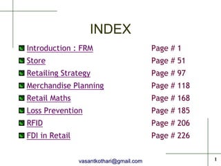 INDEX
Introduction : FRM                        Page # 1
Store                                     Page # 51
Retailing Strategy                        Page # 97
Merchandise Planning                      Page # 118
Retail Maths                              Page # 168
Loss Prevention                           Page # 185
RFID                                      Page # 206
FDI in Retail                             Page # 226


                vasantkothari@gmail.com                1
 