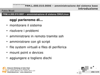 Fabio Mosti
FRM.A.000.010.0001 – amministrazione di sistema GNU/Linux
slide aggiornata il 03/10/13
Videoarts Webdesign di Fabio Mosti
via F. Ambrosini 2/b 40131 Bologna BO
tel. +39.051.098.08.21 fax +39.051.199.31.222
info@videoarts.eu – www.videoarts.eu slide 1 di 8
FRM.L.000.010.0006 – amministrazione del sistema base
introduzione
oggi parleremo di...
●
monitorare il sistema
●
risolvere i problemi
●
amministrare in remoto tramite ssh
●
amministrare con gli script
●
file system virtuali e files di periferica
●
mount point e devices
●
aggiungere e togliere dischi
 