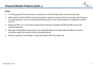 Financial Market Products (Cont…)
Bonds:
1.

It is always good to draw the timeline to visualize the cash‐flow. Especially in case of forward rates

2.

While asked to find the YTM of a bond, don't forget to adjust the outcome of I/Y on calculator with frequency 
of coupon payments. If you are calculating YTM using semi‐annual coupon payments, multiply the outcome 
of I/Y * 2.

3.

Always put PMT = 0, in case of Zero Coupon bonds otherwise calculator will take the PMT value of the 
previous calculation

4.

Macaulay and Modified duration ignore the embedded options in the bond whereas Effective Duration 
calculations takes into account a bond’s embedded options

5.

Duration is good for small changes in yield and parallel shift in the Yield curve

© EduPristine  FRM

10

 