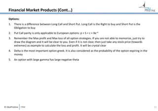 Financial Market Products (Cont…)
Options:
1.

There is a difference between Long Call and Short Put. Long Call is the Right to buy and Short Put is the 
Obligation to buy

2.

Put Call parity is only applicable to European options: p + S = c + Xe‐rt

3.

Remember the Max profit and Max loss of all option strategies. If you are not able to memorize, just try to 
draw the diagram and it will be clear to you. Even if it is not clear, then just take any stock price (towards 
extremes) as example to calculate the loss and profit. It will be crystal clear

4.

Delta is the most important option greek. It is also considered as the probability of the option expiring in the 
money

5.

An option with large gamma has large negative theta

© EduPristine  FRM

11

 