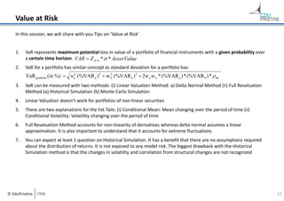Value at Risk
In this session, we will share with you Tips on ‘Value at Risk’

1.

VaR represents maximum potential loss in value of a portfolio of financial instruments with a given probability over 
a certain time horizon. VAR  Z X % *  * Asset Value

2.

VaR for a portfolio has similar concept as standard deviation for a portfolio has:

VaR portfolio (in %)  wa2 (%VAR a ) 2  w 2 (%VAR b ) 2  2w a w b * (%VAR a ) * (%VAR b ) *  ab
b
3.

VaR can be measured with two methods: (i) Linear Valuation Method: a) Delta Normal Method (ii) Full Revaluation 
Method (a) Historical Simulation (b) Monte Carlo Simulation

4.

Linear Valuation doesn’t work for portfolios of non‐linear securities

5.

There are two explanations for the Fat Tails: (i) Conditional Mean: Mean changing over the period of time (ii) 
Conditional Volatility: Volatility changing over the period of time

6.

Full Revaluation Method accounts for non‐linearity of derivatives whereas delta normal assumes a linear 
approximation. It is also important to understand that it accounts for extreme fluctuations

7.

You can expect at least 1 question on Historical Simulation. It has a benefit that there are no assumptions required 
about the distribution of returns. It is not exposed to any model risk. The biggest drawback with the Historical 
Simulation method is that the changes in volatility and correlation from structural changes are not recognized

© EduPristine  FRM

13

 