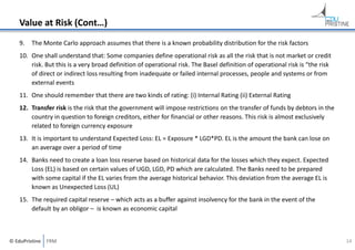 Value at Risk (Cont…)
9.

The Monte Carlo approach assumes that there is a known probability distribution for the risk factors

10. One shall understand that: Some companies define operational risk as all the risk that is not market or credit 
risk. But this is a very broad definition of operational risk. The Basel definition of operational risk is “the risk 
of direct or indirect loss resulting from inadequate or failed internal processes, people and systems or from 
external events
11. One should remember that there are two kinds of rating: (i) Internal Rating (ii) External Rating
12. Transfer risk is the risk that the government will impose restrictions on the transfer of funds by debtors in the 
country in question to foreign creditors, either for financial or other reasons. This risk is almost exclusively 
related to foreign currency exposure
13. It is important to understand Expected Loss: EL = Exposure * LGD*PD. EL is the amount the bank can lose on 
an average over a period of time
14. Banks need to create a loan loss reserve based on historical data for the losses which they expect. Expected 
Loss (EL) is based on certain values of UGD, LGD, PD which are calculated. The Banks need to be prepared 
with some capital if the EL varies from the average historical behavior. This deviation from the average EL is 
known as Unexpected Loss (UL)
15. The required capital reserve – which acts as a buffer against insolvency for the bank in the event of the 
default by an obligor – is known as economic capital

© EduPristine  FRM

14

 