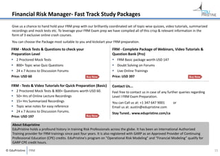 Financial Risk Manager‐ Fast Track Study Packages
Give us a chance to hand hold your FRM prep with our brilliantly coordinated set of topic‐wise quizzes, video tutorials, summarized 
recordings and mock tests etc. To leverage your FRM Exam prep we have compiled all of this crisp & relevant information in the 
form of 3 exclusive online crash courses.
You can choose the Package most suitable to you and kickstart your FRM preparation.

FRM ‐ Mock Tests & Questions to check your 
Preparation Level

FRM ‐ Complete Package of Webinars, Video Tutorials & 
Question Bank (Pro)

 2 Proctored Mock Tests

 FRM Basic package worth USD 147

 800+ Topic wise Quiz Questions

 Doubt Solving on Forums

 24 x 7 Access to Discussion Forums

 Live Online Trainings

Price: USD 60

Buy Now

Price: USD 397

Buy Now

FRM ‐ Tests & Video Tutorials for Quick Preparation (Basic)

Contact Us...

 2 Proctored Mock Tests & 800+ Questions worth USD 60.
 50+ Hrs of Online Lecture Recordings
 15+ Hrs Summarized Recordings
 Topic wise notes for easy reference
 24 x 7 Access to Discussion Forums.
Buy Now
Price: USD 197

Feel free to contact us in case of any further queries regarding 
Level I FRM Exam Preparation.
You can Call us at: +1 347 647 9001 
Email us at: austin@edupristine.com

or

Stay Tuned.. www.edupristine.com/ca

About Edupristine
EduPristine holds a profound history in training Risk Professionals across the globe. It has been an International Authorized
Training provider for FRM trainings since past four years. It is also registered with GARP as an Approved Provider of Continuing
Professional Education (CPE) credits. EduPristine's program on "Operational Risk Modeling" and “Financial Modeling” qualify for 
GARP CPE credit hours. 
© EduPristine  FRM

15

 