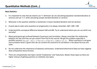 Quantitative Methods (Cont…)
Basic Statistics:
1.

It is important to note that we need to use ‘n’ whenever we are calculating population standard deviation or 
variance and use ‘n‐1’ while calculating sample standard deviation or variance

2.

Whenever in the question volatility is mentioned, it means standard deviation and not variance

3.

A quick way to solve some questions on progressions is to always remember: AM > GM > HM

4.

Understand the conceptual difference between GM and AM. Try to understand where you can use which one 
and why?

5.

Many participants get confused between Covariance and Correlation. Always remember the relationship 
between the two and how can you convert from first to the second. We get this problem especially in 
portfolio variance Var ( aX  bY )  a 2Var ( X )  b 2Var (Y )  2 abCov ( X , Y ) . When covariance is not given 
and correlation factor is given then we can convert the covariance to correlation in the above formula and 
solve.

6.

Do not undermine the importance of skewness and kurtosis. Understand what kind of data can have negative 
skew and positive excess kurtosis.

7.

There are comparatively new topics named ‘Coskewness’ and ‘Cokurtosis. Master these topics as there are 
higher chances of getting questions on relatively new topics.

© EduPristine  FRM

5

 