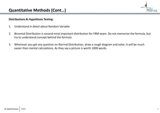 Quantitative Methods (Cont…)
Distributions & Hypothesis Testing:
1.

Understand in detail about Random Variable

2.

Binomial Distribution is second most important distribution for FRM exam. Do not memorize the formula, but 
try to understand concept behind the formula

3.

Whenever you get any question on Normal Distribution, draw a rough diagram and solve. It will be much 
easier than mental calculations. As they say a picture is worth 1000 words.

© EduPristine  FRM

6

 