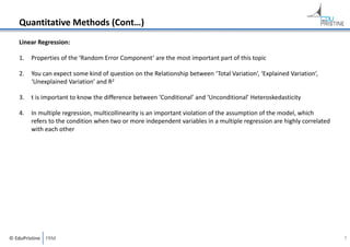 Quantitative Methods (Cont…)
Linear Regression:
1.

Properties of the ‘Random Error Component’ are the most important part of this topic

2.

You can expect some kind of question on the Relationship between ‘Total Variation’, ‘Explained Variation’, 
‘Unexplained Variation’ and R2

3.

t is important to know the difference between ‘Conditional’ and ‘Unconditional’ Heteroskedasticity

4.

In multiple regression, multicollinearity is an important violation of the assumption of the model, which 
refers to the condition when two or more independent variables in a multiple regression are highly correlated 
with each other

© EduPristine  FRM

7

 
