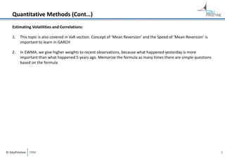 Quantitative Methods (Cont…)
Estimating Volatilities and Correlations:
1.

This topic is also covered in VaR section. Concept of ‘Mean Reversion’ and the Speed of ‘Mean Reversion’ is 
important to learn in GARCH

2.

In EWMA, we give higher weights to recent observations, because what happened yesterday is more 
important than what happened 5 years ago. Memorize the formula as many times there are simple questions 
based on the formula

© EduPristine  FRM

8

 