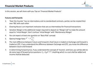 Financial Market Products
In this session, we will share with you Tips on ‘Financial Market Products’
Futures and Forwards:
1.

‘Over the Counter’ has no intermediary and no standardized contracts, parties can be created their 
own T&C with each other

2.

Clearing House is an important institution that acts as intermediary for financial transactions

3.

Variation Margin is the additional margin required to deposit on ‘Margin Call’ to make the amount 
equal to ‘Initial Margin’. Don’t confuse ‘Initial Margin’ with ‘Maintenance Margin’

4.

You can expect at least one question on ‘Basis Risk’ concept

5.


Optimal Hedge Ratio  h  

S
 F

6.

The main difference between Future and Forward is that Future is traded on Exchange and Forward is 
traded on OTC. If you understand the difference between Exchange and OTC, you know the difference 
between Future and Forward

7.

In determining Forward price, if you understand the concept of ‘Income’, and Cost; you will be able to 
do every type of forward price questions: F0 = S0e(r‐q+c)t. Anything which is a cost shall be added and 
income shall be deducted

© EduPristine  FRM

9

 