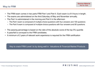 Seminar Material
                                                                                              Not for Sale
  Way to FRM


     • The FRM exam comes in two parts FRM Part I and Part II. Each exam is of 4 hours in length.
     • The exams are administered on the third Saturday of May and November annually.
     • The Part I is administered in the morning and Part II in the afternoon
        – The Part I exam is composed of multiple-choice questions with four answers and 100 questions
                                                  choice
        – The Part II exam is composed of multiple-choice questions with four answers and 80 questions
                                                   choice


     • The passing percentage is based on the ratio of the absolute score of the top 5% quantile
     • A pass/fail is conveyed to the FRM candidates.
     • A minimum of 2 years of relevant work experience is required for the FRM certification




            Key to crack FRM Level I is by doing well in Valuations & Financial Market Products




© Neev Knowledge Management – Pristine                                                        www.edupristine.com
 