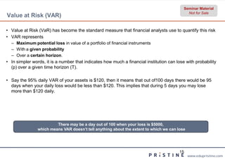 Seminar Material
                                                                                             Not for Sale
Value at Risk (VAR)

• Value at Risk (VaR) has become the standard measure that financial analysts use to quantify this risk
• VAR represents
  – Maximum potential loss in value of a portfolio of financial instruments
  – With a given probability
  – Over a certain horizon.
• In simpler words, it is a number that indicates how much a financial institution can lose with probability
  (p) over a given time horizon (T).

• Say the 95% daily VAR of your assets is $120, then it means that out of100 days there would be 95
  days when your daily loss would be less than $120. This implies that during 5 days you may lose
  more than $120 daily.




                         There may be a day out of 100 when your loss is $5000,
                which means VAR doesn’t tell anything about the extent to which we can lose




                                                                                         15
                                                                                              www.edupristine.com
 