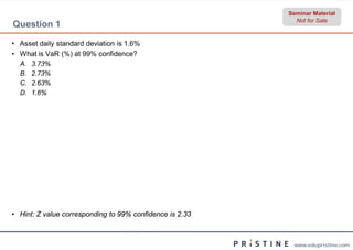 Seminar Material
                                                            Not for Sale
Question 1

• Asset daily standard deviation is 1.6%
• What is VaR (%) at 99% confidence?
  A.   3.73%
  B.   2.73%
  C.   2.63%
  D.   1.6%




• Hint: Z value corresponding to 99% confidence is 2.33



                                                           www.edupristine.com
 