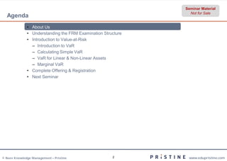 Seminar Material
                                                                Not for Sale
  Agenda
              • About Us
              • Understanding the FRM Examination Structure
              • Introduction to Value-at-Risk
                – Introduction to VaR
                – Calculating Simple VaR
                – VaR for Linear & Non-Linear Assets
                – Marginal VaR
              • Complete Offering & Registration
              • Next Seminar




© Neev Knowledge Management – Pristine                2        www.edupristine.com
 