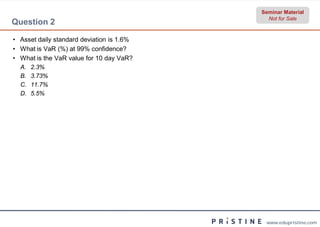 Seminar Material
                                             Not for Sale
Question 2

• Asset daily standard deviation is 1.6%
• What is VaR (%) at 99% confidence?
• What is the VaR value for 10 day VaR?
  A.   2.3%
  B.   3.73%
  C.   11.7%
  D.   5.5%




                                            www.edupristine.com
 