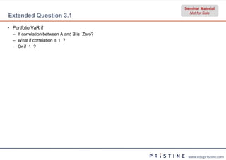 Seminar Material
                                                Not for Sale
Extended Question 3.1

• Portfolio VaR if
  – If correlation between A and B is Zero?
  – What if correlation is 1 ?
  – Or if -1 ?




                                               www.edupristine.com
 
