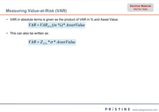 Seminar Material
                                                                                 Not for Sale
Measuring Value-at-Risk (VAR)

• VAR in absolute terms is given as the product of VAR in % and Asset Value:
               VAR  VARX % (in %) * Asset Value
• This can also be written as:

               VAR  Z X % * * Asset Value




                                                                                www.edupristine.com
 