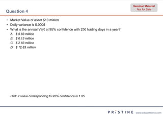 Seminar Material
                                                                                Not for Sale
Question 4
• Market Value of asset $10 million
• Daily variance is 0.0005
• What is the annual VaR at 95% confidence with 250 trading days in a year?
  A.   $ 5.83 million
  B.   $ 0.13 million
  C.   $ 2.83 million
  D.   $ 12.83 million




  Hint: Z value corresponding to 95% confidence is 1.65




                                                                               www.edupristine.com
 
