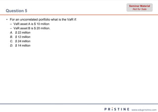 Seminar Material
                                                        Not for Sale
Question 5

• For an uncorrelated portfolio what is the VaR if:
  – VaR asset A is $ 10 million
  – VaR asset B is $ 20 million.
  A. $ 22 million
  B. $ 12 million
  C. $ 24 million
  D. $ 14 million




                                                       www.edupristine.com
 