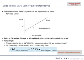 Seminar Material
                                                                                                Not for Sale
Delta Normal VAR: VaR for Linear Derivatives

• Linear Derivatives: Payoff diagrams that are linear or almost linear:
  – Forwards, futures


                        Payoff                               linear



                           0
                                          k
                                                  Share/asset price



                                         Long position

• Delta of Derivative: Change in price of Derivative to change in underlying asset
• For example:
  – The permitted lot size of S&P CNX Nifty futures contracts is 200 and multiples thereof.
  – So VAR of Nifty Futures contract is 200 * VAR of Nifty Index

         VARLinear Derivative   *VARUnderlyingRisk Factor
                                                                              Going Forward you should study …



                                                                                               www.edupristine.com
 