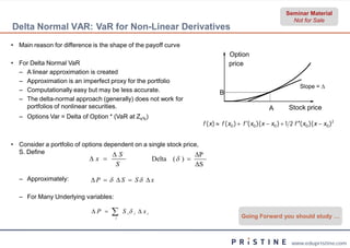 Seminar Material
                                                                                                                      Not for Sale
Delta Normal VAR: VaR for Non-Linear Derivatives
                              Linear
• Main reason for difference is the shape of the payoff curve
                                                                                      Option
• For Delta Normal VaR                                                                price
  – A linear approximation is created
  – Approximation is an imperfect proxy for the portfolio
                                                                                                                           Slope = 
  – Computationally easy but may be less accurate.                               B
  – The delta-normal approach (generally) does not work for
               normal
    portfolios of nonlinear securities.                                                                    A         Stock price
  – Options Var = Delta of Option * (VaR at Zx%)
                                                                         f ( x )  f ( x0 )  f ( x0 )( x  x0 )  1 2 f ( x0 )( x  x0 )2


• Consider a portfolio of options dependent on a single stock price,
  S. Define                          S                           ΔP
                            x                         Delta (  ) 
                                     S                                  ΔS

  – Approximately:          P   S  S x

  – For Many Underlying variables:

                             P    i
                                         S i i  x i
                                                                                            Going Forward you should study …



                                                                                                                       www.edupristine.com
 