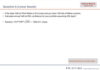 Seminar Material
                                                                                              Not for Sale
Question 6 (Linear Assets)

• If the daily VaR at 5%of Nikkie is 0.8 crores and you have 100 lots of Nikkie contract.
• Calculate annual VaR at 95% confidence for your portfolio assuming 250 days?

• Solution: 0.8 *100 *   250 = 1264.911 crores




                                                                           Going Forward you should study …



                                                                                             www.edupristine.com
 