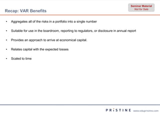 Seminar Material
                                                                                            Not for Sale
Recap: VAR Benefits

•   Aggregates all of the risks in a portfolio into a single number

•   Suitable for use in the boardroom, reporting to regulators, or disclosure in annual report

•   Provides an approach to arrive at economical capital
                                                 capital.

•   Relates capital with the expected losses

•   Scaled to time




                                                                                            www.edupristine.com
 