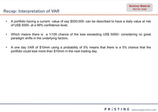 Seminar Material
                                                                                        Not for Sale
Recap: Interpretation of VAR

 •   A portfolio having a current value of say $500,000 can be described to have a daily value at risk
                                                    000-
     of US$ 5000- at a 99% confidence level,

 •   Which means there is a 1/100 chance of the loss exceeding US$ 5000/- considering no great
     paradigm shifts in the underlying factors.

 •   A one day VAR of $10mm using a probability of 5% means that there is a 5% chance that the
     portfolio could lose more than $10mm in the next trading day.




                                                                                        www.edupristine.com
 