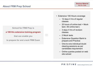 Seminar Material
                                                                    Not for Sale
About FRM Prep School


                                             • Extensive 100 Hours coverage
                                                ‒ 12 days 4 hrs of regular
                                                  classes
                                                ‒ 20 hours of online test + Mock
                                                  test ( 40 online test )
        School for FRM Prep is
                                                ‒ 3 days 4 hrs of revision
  a 100 Hrs extensive training program            classes
          that can enable you            =      ‒ 2 Mock tests
                                                ‒ Extensive Question Bank to
  to prepare for and crack FRM Exam               prepare and Practice
                                                ‒ One-to-one individual doubt
                                                  clearing sessions as per
                                                  candidates requirement
                                                ‒ Online queries posted on web
                                                  site solved




                                                                    www.edupristine.com
 