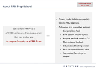 Seminar Material
                                                                          Not for Sale
About FRM Prep School



                                             • Proven credentials in successfully
                                               training FRM aspirants

                                             • Actionable and Innovative Material
        School for FRM Prep is
                                                 •   Complete Slide Pack
 a 100 Hrs extensive training program*

         that can enable you             =       •

                                                 •
                                                     Each Session followed by Quiz

                                                     Adaptive feedback based on Quiz
  to prepare for and crack FRM Exam              •   Mock tests and feedback

                                                 •   Individual doubt solving session

                                                 •   FRM Visualized Formula Charts

                                                 •   Summarized Recordings for
                                                     revision




                                                                         www.edupristine.com
 