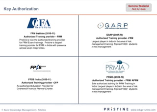 Seminar Material
 Key Authorization                                                                                         Not for Sale




                            FRM Institute (2010-11)
                                                                                 GARP (2007-10)
                    Authorized Training provider – FRM
                                                                        Authorized Training provider -FRM
               Pristine is now the authorized training provider
                                                                  Largest player in India in the area of risk
               for FRM Exam trainings . Pristine is largest
                                                                  management training. Trained 1000+ students
               training provider for FRM in India with presence
                                                                  in risk management
               across seven major cities.




                                                                                 PRMIA (2009-10)
                        FPSB India (2010-11)                       Authorized Training provider – PRM/ APRM
                 Authorized Training provider -CFP                Sole authorized training for PRM Training in
             An authorized Education Provider for                 India. Largest player in India in the area of risk
             Chartered Financial Planner Charter.                 management training. Trained 1000+ students
                                                                  in risk management




© Neev Knowledge Management – Pristine                                                                     www.edupristine.com
 